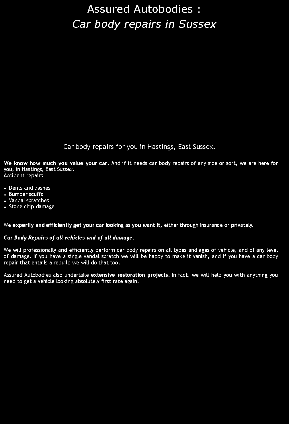 Text Box: Assured Autobodies : Car body repairs in SussexCar body repairs for you in Hastings, East Sussex.We know how much you value your car. And if it needs car body repairs of any size or sort, we are here for you, in Hastings, East Sussex.Accident repairsDents and bashesBumper scuffsVandal scratchesStone chip damageWe expertly and efficiently get your car looking as you want it, either through Insurance or privately.Car Body Repairs of all vehicles and of all damage.We will professionally and efficiently perform car body repairs on all types and ages of vehicle, and of any level of damage. If you have a single vandal scratch we will be happy to make it vanish, and if you have a car body repair that entails a rebuild we will do that too.Assured Autobodies also undertake extensive restoration projects. In fact, we will help you with anything you need to get a vehicle looking absolutely first rate again.