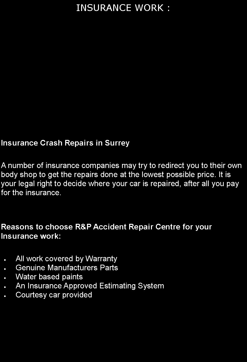 Text Box: INSURANCE WORK : Insurance Crash Repairs in SurreyA number of insurance companies may try to redirect you to their own body shop to get the repairs done at the lowest possible price. It is your legal right to decide where your car is repaired, after all you pay for the insurance.Reasons to choose R&P Accident Repair Centre for your Insurance work:All work covered by WarrantyGenuine Manufacturers PartsWater based paintsAn Insurance Approved Estimating SystemCourtesy car provided